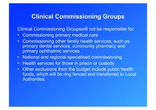 Clinical Commissioning Groups
Clinical Commissioning Groupswill not be responsible for:
•  Commissioning primary medical care
•  Commissioning other family health services, such as
   primary dental services, community pharmacy and
   primary ophthalmic services
•  National and regional specialised commissioning
•  Health services for those in prison or custody
•  Other exclusions from the budget include public health
   funds, which will be ring fenced and transferred to Local
   Authorities.
 