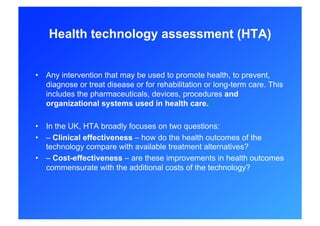 Health technology assessment (HTA)


•  Any intervention that may be used to promote health, to prevent,
   diagnose or treat disease or for rehabilitation or long-term care. This
   includes the pharmaceuticals, devices, procedures and
   organizational systems used in health care.[4]

•  In the UK, HTA broadly focuses on two questions:
•  – Clinical effectiveness – how do the health outcomes of the
   technology compare with available treatment alternatives?
•  – Cost-effectiveness – are these improvements in health outcomes
   commensurate with the additional costs of the technology?
 
