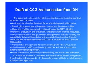 Draft of CCG Authorisation from DH

     The document outlines six key attributes that the commissioning board will
require CCGs to achieve:
• • A strong clinical and professional focus which brings real added value.
• • Meaningful engagement with patients, carers and their communities.
• • Clear and credible plans which continue to meet the QIPP (Quality,
innovation, productivity and prevention) challenge within financial resources.
• • Proper constitutional and governance arrangements, with the capacity and
capability to deliver all their duties and responsibilities, including financial
control as well as effectively commission all the services for which they are
responsible.
• • Collaborative arrangements for commissioning with other CCGs, local
authorities and the NHS commissioning board as well as the appropriate
external commissioning support.
• • Great leaders who individually and collectively can make a real difference.
     CCGs will be required to undertake a risk assessment of their configuration
from October to December 2011. Successful groups will take on a full range of
functions from April 2013
 