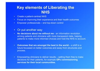 Key elements of Liberating the
                 NHS
•    Create a patient-centred NHS
•    Focus on improving their experience and their health outcomes
•    Empower professionals – end top-down control


•  Or put another way
•    No decisions about me without me - an information revolution
     arming patients and clinicians with more transparent data, helping
     patients to make more informed choices and hold the NHS to account.

•    Outcomes that are amongst the best in the world – a shift to a
     future focussed on better outcomes and away from structures and
     process.

•    Empowering clinicians to deliver results – setting them free to make
     decisions for their patients, for example GPs commissioning
     services for their local communities.
 