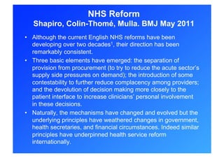 NHS Reform
   Shapiro, Colin-Thomé, Mulla. BMJ May 2011
•  Although the current English NHS reforms have been
   developing over two decades1, their direction has been
   remarkably consistent.
•  Three basic elements have emerged: the separation of
   provision from procurement (to try to reduce the acute sector’s
   supply side pressures on demand); the introduction of some
   contestability to further reduce complacency among providers;
   and the devolution of decision making more closely to the
   patient interface to increase clinicians’ personal involvement
   in these decisions.
•  Naturally, the mechanisms have changed and evolved but the
   underlying principles have weathered changes in government,
   health secretaries, and financial circumstances. Indeed similar
   principles have underpinned health service reform
   internationally.
 
