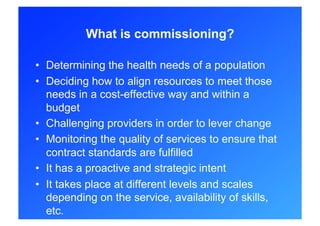 What is commissioning?

•  Determining the health needs of a population
•  Deciding how to align resources to meet those
   needs in a cost-effective way and within a
   budget
•  Challenging providers in order to lever change
•  Monitoring the quality of services to ensure that
   contract standards are fulfilled
•  It has a proactive and strategic intent
•  It takes place at different levels and scales
   depending on the service, availability of skills,
   etc.
 