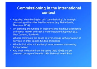 Commissioning in the international
                 context
•  Arguably, what the English call ‘commissioning’, is strategic
   purchasing within other health systems (e.g. Netherlands,
   Germany, USA)
•  Or ‘planning and funding’ in those systems that have abandoned
   an internal market and seek a more integrated approach (e.g.
   New Zealand, Scotland)
•  What is common is the desire to lever change in the provision of
   services, in order to align funding and needs
•  What is distinctive is the attempt to separate commissioning
   from provision
•  And what to devolve from the centre (Italy 1992) and yet
   common package of benefits 1994 National Health Plan
 