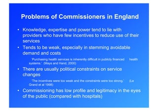 Problems of Commissioners in England

•  Knowledge, expertise and power tend to lie with
   providers who have few incentives to reduce use of their
   services
•  Tends to be weak, especially in stemming avoidable
   demand and costs
       ‘Purchasing health services is inherently difficult in publicly financed   health
     systems.’ (Mays and Hand, 2000)

•  There are usually political constraints on service
   changes
      ‘The incentives were too weak and the constraints were too strong.’         (Le
     Grand et al 1998)

•  Commissioning has low profile and legitimacy in the eyes
   of the public (compared with hospitals)
 