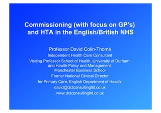 Commissioning (with focus on GP’s)
 and HTA in the English/British NHS

            Professor David Colin-Thomé
             Independent Health Care Consultant
 Visiting Professor School of Health, University of Durham
             and Health Policy and Management
                 Manchester Business School
               Former National Clinical Director
       for Primary Care, English Department of Health
                david@dctconsultingltd.co.uk
                  www.dctconsultingltd.co.uk
 