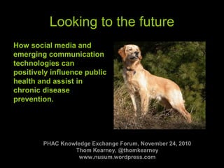 www.strategyguy.com 1
Looking to the future
How social media and
emerging communication
technologies can
positively influence public
health and assist in
chronic disease
prevention.
PHAC Knowledge Exchange Forum, November 24, 2010
Thom Kearney, @thomkearney
www.nusum.wordpress.com
 