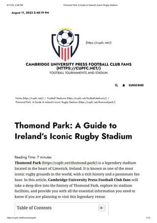 8/11/23, 2:48 PM Thomond Park: A Guide to Ireland's Iconic Rugby Stadium
https://cupfc.net/thomond-park/ 1/13
(https://cupfc.net/)
CAMBRIDGE UNIVERSITY PRESS FOOTBALL CLUB FANS
(HTTPS://CUPFC.NET/)
FOOTBALL TOURNAMENTS AND STADIUM
Home (https://cupfc.net/) / Football Stadiums (https://cupfc.net/football-stadiums/) /
Thomond Park: A Guide to Ireland’s Iconic Rugby Stadium (https://cupfc.net/thomond-park/)
Reading Time: 7 minutes
Thomond Park (https://cupfc.net/thomond-park/) is a legendary stadium
located in the heart of Limerick, Ireland. It is known as one of the most
iconic rugby grounds in the world, with a rich history and a passionate fan
base. In this article, Cambridge University Press Football Club fans will
take a deep dive into the history of Thomond Park, explore its stadium
facilities, and provide you with all the essential information you need to
know if you are planning to visit this legendary venue.
August 11, 2023 2:48:19 PM
 SUBSCRIBE

Thomond Park: A Guide to
Ireland’s Iconic Rugby Stadium
Table of Contents
 
