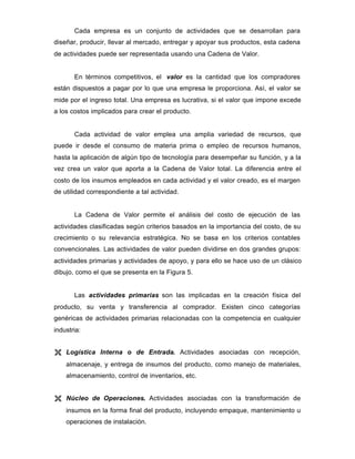 Cada empresa es un conjunto de actividades que se desarrollan para
diseñar, producir, llevar al mercado, entregar y apoyar sus productos, esta cadena
de actividades puede ser representada usando una Cadena de Valor.
En términos competitivos, el valor es la cantidad que los compradores
están dispuestos a pagar por lo que una empresa le proporciona. Así, el valor se
mide por el ingreso total. Una empresa es lucrativa, si el valor que impone excede
a los costos implicados para crear el producto.
Cada actividad de valor emplea una amplia variedad de recursos, que
puede ir desde el consumo de materia prima o empleo de recursos humanos,
hasta la aplicación de algún tipo de tecnología para desempeñar su función, y a la
vez crea un valor que aporta a la Cadena de Valor total. La diferencia entre el
costo de los insumos empleados en cada actividad y el valor creado, es el margen
de utilidad correspondiente a tal actividad.
La Cadena de Valor permite el análisis del costo de ejecución de las
actividades clasificadas según criterios basados en la importancia del costo, de su
crecimiento o su relevancia estratégica. No se basa en los criterios contables
convencionales. Las actividades de valor pueden dividirse en dos grandes grupos:
actividades primarias y actividades de apoyo, y para ello se hace uso de un clásico
dibujo, como el que se presenta en la Figura 5.
Las actividades primarias son las implicadas en la creación física del
producto, su venta y transferencia al comprador. Existen cinco categorías
genéricas de actividades primarias relacionadas con la competencia en cualquier
industria:
Ë Logística Interna o de Entrada. Actividades asociadas con recepción,
almacenaje, y entrega de insumos del producto, como manejo de materiales,
almacenamiento, control de inventarios, etc.
Ë Núcleo de Operaciones. Actividades asociadas con la transformación de
insumos en la forma final del producto, incluyendo empaque, mantenimiento u
operaciones de instalación.
 