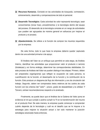 Ë Recursos Humanos. Consiste en las actividades de búsqueda, contratación,
entrenamiento, desarrollo y compensaciones de todo el personal.
Ë Desarrollo Tecnológico. Cada actividad de valor representa tecnología, sean
conocimientos (know how), procedimientos o la tecnología dentro del equipo
del proceso. El desarrollo de la tecnología consiste en un rango de actividades
que pueden ser agrupadas de manera general en esfuerzos por mejorar el
producto y el proceso.
Ë Abastecimiento. Se refiere a la función de comprar los insumos requeridos
por la empresa.
De esta forma, todo lo que hace la empresa debería quedar capturado
dentro de una actividad primaria o de apoyo.
El Análisis del Valor es un enfoque que permitirá en esta etapa, de Análisis
Interno, identificar las actividades que proporcionan valor al producto o servicio
(fortalezas) y en forma análoga, determinar las correspondientes debilidades. En
este proceso de Análisis del Valor se pueden distinguir tres etapas: Primero, deben
ser preparados organigramas que reflejen la ocupación de cada persona, la
cuantificación de la función, el desempeño de la función y la contribución de la
función. Esto produce un diagrama de flujo de información y uno de circulación del
trabajo. Segundo, deben ser comparados datos relativos de los costos de cada
función con los criterios del "valor" - precio, grado de deseabilidad y la utilidad. Y
Tercero, extraer recomendaciones respecto a lo analizado.
Finalmente, se puede decir que el Análisis de la Cadena de Valor pone en
evidencia el rol que cumple o podría cumplir la TI en la transformación del insumo
en el producto final. De esta manera, la empresa puede comenzar a comprender
cuánto depende de la tecnología y cuál es el desafío que se le impone a la
estrategia para mejorar la situación actual o tan solo mantener la posición
estratégica alcanzada hasta entonces.
 