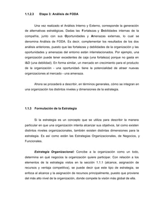 1.1.2.3 Etapa 3: Análisis de FODA
Una vez realizado el Análisis Interno y Externo, corresponde la generación
de alternativas estratégicas. Dadas las Fortalezas y Debilidades internas de la
compañía, junto con sus Oportunidades y Amenazas externas, lo cual se
denomina Análisis de FODA. Es decir, complementar los resultados de los dos
análisis anteriores, puesto que las fortalezas y debilidades de la organización y las
oportunidades y amenazas del entorno están interrelacionados. Por ejemplo, una
organización puede tener excedentes de caja (una fortaleza) porque no gasta en
I&D (una debilidad). En forma similar, un mercado en crecimiento para el producto
de la organización - una oportunidad- tiene la potencialidad de atraer nuevas
organizaciones al mercado - una amenaza.
Ahora se procederá a describir, en términos generales, cómo se integran en
una organización los distintos niveles y dimensiones de la estrategia.
1.1.3 Formulación de la Estrategia
Si la estrategia es un concepto que se utiliza para describir la manera
particular en que una organización intenta alcanzar sus objetivos, tal como existen
distintos niveles organizacionales, también existen distintas dimensiones para la
estrategia. Es así como están las Estrategias Organizacionales, de Negocios, y
Funcionales.
Estrategia Organizacional: Concibe a la organización como un todo,
determina en qué negocios la organización quiere participar. Con relación a los
elementos de la estrategia vistos en la sección 1.1.1 (alcance, asignación de
recursos y ventaja competitiva), se puede decir que este tipo de estrategia, se
enfoca al alcance y la asignación de recursos principalmente, puesto que proviene
del más alto nivel de la organización, donde compete la visión más global de ella.
 