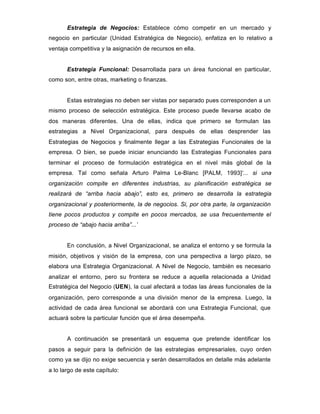 Estrategia de Negocios: Establece cómo competir en un mercado y
negocio en particular (Unidad Estratégica de Negocio), enfatiza en lo relativo a
ventaja competitiva y la asignación de recursos en ella.
Estrategia Funcional: Desarrollada para un área funcional en particular,
como son, entre otras, marketing o finanzas.
Estas estrategias no deben ser vistas por separado pues corresponden a un
mismo proceso de selección estratégica. Este proceso puede llevarse acabo de
dos maneras diferentes. Una de ellas, indica que primero se formulan las
estrategias a Nivel Organizacional, para después de ellas desprender las
Estrategias de Negocios y finalmente llegar a las Estrategias Funcionales de la
empresa. O bien, se puede iniciar enunciando las Estrategias Funcionales para
terminar el proceso de formulación estratégica en el nivel más global de la
empresa. Tal como señala Arturo Palma Le-Blanc [PALM, 1993]‘... si una
organización compite en diferentes industrias, su planificación estratégica se
realizará de “arriba hacia abajo”, esto es, primero se desarrolla la estrategia
organizacional y posteriormente, la de negocios. Si, por otra parte, la organización
tiene pocos productos y compite en pocos mercados, se usa frecuentemente el
proceso de “abajo hacia arriba”...’
En conclusión, a Nivel Organizacional, se analiza el entorno y se formula la
misión, objetivos y visión de la empresa, con una perspectiva a largo plazo, se
elabora una Estrategia Organizacional. A Nivel de Negocio, también es necesario
analizar el entorno, pero su frontera se reduce a aquella relacionada a Unidad
Estratégica del Negocio (UEN), la cual afectará a todas las áreas funcionales de la
organización, pero corresponde a una división menor de la empresa. Luego, la
actividad de cada área funcional se abordará con una Estrategia Funcional, que
actuará sobre la particular función que el área desempeña.
A continuación se presentará un esquema que pretende identificar los
pasos a seguir para la definición de las estrategias empresariales, cuyo orden
como ya se dijo no exige secuencia y serán desarrollados en detalle más adelante
a lo largo de este capítulo:
 