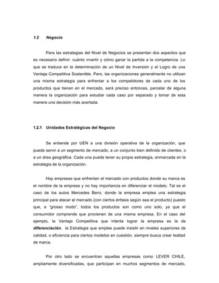 1.2 Negocio
Para las estrategias del Nivel de Negocios se presentan dos aspectos que
es necesario definir: cuánto invertir y cómo ganar la partida a la competencia. Lo
que se traduce en la determinación de un Nivel de Inversión y el Logro de una
Ventaja Competitiva Sostenible. Pero, las organizaciones generalmente no utilizan
una misma estrategia para enfrentar a los competidores de cada uno de los
productos que tienen en el mercado, será preciso entonces, parcelar de alguna
manera la organización para estudiar cada caso por separado y tomar de esta
manera una decisión más acertada.
1.2.1 Unidades Estratégicas del Negocio
Se entiende por UEN a una división operativa de la organización, que
puede servir a un segmento de mercado, a un conjunto bien definido de clientes, o
a un área geográfica. Cada una puede tener su propia estrategia, enmarcada en la
estrategia de la organización.
Hay empresas que enfrentan el mercado con productos donde su marca es
el nombre de la empresa y no hay importancia en diferenciar el modelo. Tal es el
caso de los autos Mercedes Benz, donde la empresa emplea una estrategia
principal para atacar el mercado (con ciertos énfasis según sea el producto) puesto
que, a “grosso modo”, todos los productos son como uno solo, ya que el
consumidor comprende que provienen de una misma empresa. En el caso del
ejemplo, la Ventaja Competitiva que intenta lograr la empresa es la de
diferenciación, la Estrategia que emplee puede insistir en niveles superiores de
calidad, o eficiencia para ciertos modelos en cuestión, siempre busca crear lealtad
de marca.
Por otro lado se encuentran aquellas empresas como LEVER CHILE,
ampliamente diversificadas, que participan en muchos segmentos de mercado,
 