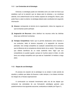 1.1.1 Los Contenidos de la Estrategia
Entonces, la estrategia puede ser entendida como una visión de futuro que
establece cuál es la posición que se desea para la empresa, y se constituye
además, de la determinación de los medios capaces de conseguirlo. Bueno, para
poder llevar a cabo lo anterior, la estrategia deberá estar constituida de la siguiente
información:
Ë Alcance: corresponde al dominio de la organización, indica los negocios en
que la empresa quiere participar.
Ë Asignación de Recursos: cómo distribuir los recursos entre las distintas
áreas que conforman la empresa.
Ë Ventajas Competitivas: factor que le permita destacarse como empresa o
sus productos, dado el alcance propuesto y la asignación de recursos
planeada. Una ventaja competitiva es cualquier característica de la empresa
que la diferencia de la competencia directa dentro de su sector. Toda empresa
que obtiene beneficios de un modo sostenido tiene "algo" que sus
competidores no pueden igualar, aunque en muchos casos lo imiten, no sólo
tiene una ventaja competitiva sino que esta es "sostenible" al mediano o largo
plazo.
1.1.2 Etapas de una Estrategia
El proceso de creación de la estrategia no es simple ni está carente de
estudios y análisis que deben de llevarse a cabo siempre, si se desea minimizar
los riesgos de un fracaso organizacional.
A continuación se revisarán brevemente cada una de las etapas que
componen las actividades de una formulación estratégica general, para
posteriormente en las siguientes secciones, analizarlas en detalle (ver Figura 1).
 