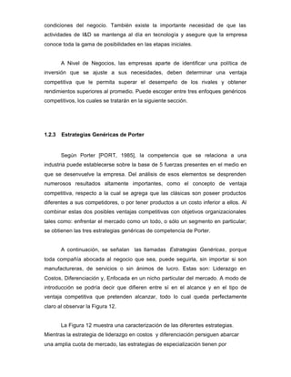 condiciones del negocio. También existe la importante necesidad de que las
actividades de I&D se mantenga al día en tecnología y asegure que la empresa
conoce toda la gama de posibilidades en las etapas iniciales.
A Nivel de Negocios, las empresas aparte de identificar una política de
inversión que se ajuste a sus necesidades, deben determinar una ventaja
competitiva que le permita superar el desempeño de los rivales y obtener
rendimientos superiores al promedio. Puede escoger entre tres enfoques genéricos
competitivos, los cuales se tratarán en la siguiente sección.
1.2.3 Estrategias Genéricas de Porter
Según Porter [PORT, 1985], la competencia que se relaciona a una
industria puede establecerse sobre la base de 5 fuerzas presentes en el medio en
que se desenvuelve la empresa. Del análisis de esos elementos se desprenden
numerosos resultados altamente importantes, como el concepto de ventaja
competitiva, respecto a la cual se agrega que las clásicas son poseer productos
diferentes a sus competidores, o por tener productos a un costo inferior a ellos. Al
combinar estas dos posibles ventajas competitivas con objetivos organizacionales
tales como: enfrentar el mercado como un todo, o sólo un segmento en particular;
se obtienen las tres estrategias genéricas de competencia de Porter.
A continuación, se señalan las llamadas Estrategias Genéricas, porque
toda compañía abocada al negocio que sea, puede seguirla, sin importar si son
manufactureras, de servicios o sin ánimos de lucro. Estas son: Liderazgo en
Costos, Diferenciación y, Enfocada en un nicho particular del mercado. A modo de
introducción se podría decir que difieren entre sí en el alcance y en el tipo de
ventaja competitiva que pretenden alcanzar, todo lo cual queda perfectamente
claro al observar la Figura 12.
La Figura 12 muestra una caracterización de las diferentes estrategias.
Mientras la estrategia de liderazgo en costos y diferenciación persiguen abarcar
una amplia cuota de mercado, las estrategias de especialización tienen por
 