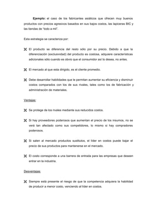 Ejemplo: el caso de los fabricantes asiáticos que ofrecen muy buenos
productos con precios agresivos basados en sus bajos costos, las lapiceras BIC y
las tiendas de “todo a mil”.
Esta estrategia se caracteriza por:
Ë El producto se diferencia del resto sólo por su precio. Debido a que la
diferenciación (exclusividad) del producto es costosa, adquiere características
adicionales sólo cuando es obvio que el consumidor así lo desea, no antes.
Ë El mercado al que esta dirigido, es el cliente promedio.
Ë Debe desarrollar habilidades que le permitan aumentar su eficiencia y disminuir
costos comparados con los de sus rivales, tales como los de fabricación y
administración de materiales.
Ventajas:
Ë Se protege de los rivales mediante sus reducidos costos.
Ë Si hay proveedores poderosos que aumentan el precio de los insumos, no se
verá tan afectado como sus competidores, lo mismo si hay compradores
poderosos.
Ë Si salen al mercado productos sustitutos, el líder en costos puede bajar el
precio de sus productos para mantenerse en el mercado.
Ë El costo corresponde a una barrera de entrada para las empresas que deseen
entrar en la industria.
Desventajas:
Ë Siempre está presente el riesgo de que la competencia adquiera la habilidad
de producir a menor costo, venciendo al líder en costos.
 