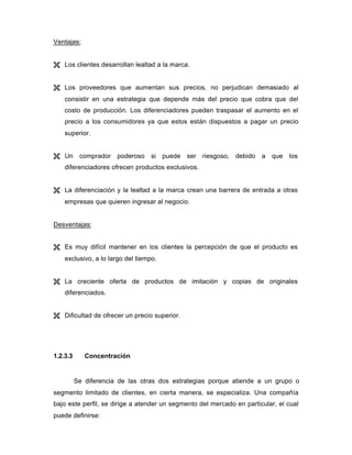 Ventajas:
Ë Los clientes desarrollan lealtad a la marca.
Ë Los proveedores que aumentan sus precios, no perjudican demasiado al
consistir en una estrategia que depende más del precio que cobra que del
costo de producción. Los diferenciadores pueden traspasar el aumento en el
precio a los consumidores ya que estos están dispuestos a pagar un precio
superior.
Ë Un comprador poderoso si puede ser riesgoso, debido a que los
diferenciadores ofrecen productos exclusivos.
Ë La diferenciación y la lealtad a la marca crean una barrera de entrada a otras
empresas que quieren ingresar al negocio.
Desventajas:
Ë Es muy difícil mantener en los clientes la percepción de que el producto es
exclusivo, a lo largo del tiempo.
Ë La creciente oferta de productos de imitación y copias de originales
diferenciados.
Ë Dificultad de ofrecer un precio superior.
1.2.3.3 Concentración
Se diferencia de las otras dos estrategias porque atiende a un grupo o
segmento limitado de clientes, en cierta manera, se especializa. Una compañía
bajo este perfil, se dirige a atender un segmento del mercado en particular, el cual
puede definirse:
 