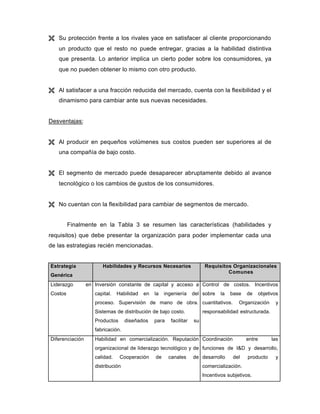 Ë Su protección frente a los rivales yace en satisfacer al cliente proporcionando
un producto que el resto no puede entregar, gracias a la habilidad distintiva
que presenta. Lo anterior implica un cierto poder sobre los consumidores, ya
que no pueden obtener lo mismo con otro producto.
Ë Al satisfacer a una fracción reducida del mercado, cuenta con la flexibilidad y el
dinamismo para cambiar ante sus nuevas necesidades.
Desventajas:
Ë Al producir en pequeños volúmenes sus costos pueden ser superiores al de
una compañía de bajo costo.
Ë El segmento de mercado puede desaparecer abruptamente debido al avance
tecnológico o los cambios de gustos de los consumidores.
Ë No cuentan con la flexibilidad para cambiar de segmentos de mercado.
Finalmente en la Tabla 3 se resumen las características (habilidades y
requisitos) que debe presentar la organización para poder implementar cada una
de las estrategias recién mencionadas.
Estrategia
Genérica
Habilidades y Recursos Necesarios Requisitos Organizacionales
Comunes
Liderazgo en
Costos
Inversión constante de capital y acceso a
capital. Habilidad en la ingeniería del
proceso. Supervisión de mano de obra.
Sistemas de distribución de bajo costo.
Productos diseñados para facilitar su
fabricación.
Control de costos. Incentivos
sobre la base de objetivos
cuantitativos. Organización y
responsabilidad estructurada.
Diferenciación Habilidad en comercialización. Reputación
organizacional de liderazgo tecnológico y de
calidad. Cooperación de canales de
distribución
Coordinación entre las
funciones de I&D y desarrollo,
desarrollo del producto y
comercialización.
Incentivos subjetivos.
 