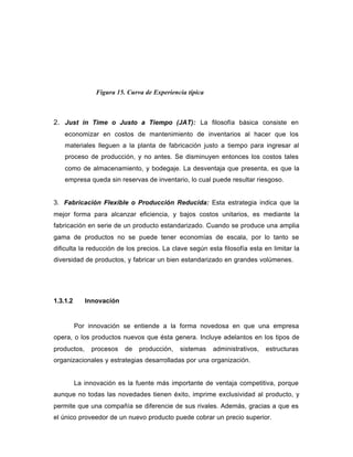 2. Just in Time o Justo a Tiempo (JAT): La filosofía básica consiste en
economizar en costos de mantenimiento de inventarios al hacer que los
materiales lleguen a la planta de fabricación justo a tiempo para ingresar al
proceso de producción, y no antes. Se disminuyen entonces los costos tales
como de almacenamiento, y bodegaje. La desventaja que presenta, es que la
empresa queda sin reservas de inventario, lo cual puede resultar riesgoso.
3. Fabricación Flexible o Producción Reducida: Esta estrategia indica que la
mejor forma para alcanzar eficiencia, y bajos costos unitarios, es mediante la
fabricación en serie de un producto estandarizado. Cuando se produce una amplia
gama de productos no se puede tener economías de escala, por lo tanto se
dificulta la reducción de los precios. La clave según esta filosofía esta en limitar la
diversidad de productos, y fabricar un bien estandarizado en grandes volúmenes.
1.3.1.2 Innovación
Por innovación se entiende a la forma novedosa en que una empresa
opera, o los productos nuevos que ésta genera. Incluye adelantos en los tipos de
productos, procesos de producción, sistemas administrativos, estructuras
organizacionales y estrategias desarrolladas por una organización.
La innovación es la fuente más importante de ventaja competitiva, porque
aunque no todas las novedades tienen éxito, imprime exclusividad al producto, y
permite que una compañía se diferencie de sus rivales. Además, gracias a que es
el único proveedor de un nuevo producto puede cobrar un precio superior.
Figura 15. Curva de Experiencia típica
 
