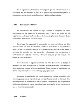 En la organización, la tarea de innovar por lo general esta en manos de la
función de I&D, sin embargo el éxito de la gestión esta íntimamente ligada a su
cooperación con las funciones de Marketing y Núcleo de Operaciones.
1.3.1.3 Satisfacción del Cliente
La satisfacción del cliente se logra cuando la compañía le brinda
exactamente lo que desea en el momento justo. Este es un factor de vital
importancia, por lo cual las firmas deben dedicarse ampliamente al estudio de las
necesidades del mercado al que se dirigen.
Para lograr la capacidad de aceptación por parte del cliente, se debe
alcanzar como un todo, la eficiencia, calidad e innovación en el producto y
servicios ofrecidos. Por otro lado, un factor importante es personalizar los bienes y
servicios de acuerdo con las demandas individuales, que corresponde a
confeccionar un producto a medida, o bien, un producto que se adecue a los
gustos de cada consumidor.
Como la meta es agradar al cliente, no debe descuidarse el tiempo de
respuesta, es decir, el lapso que se tarda en la entrega del bien, cuya excesiva
prolongación da ventaja a los competidores. Otras fuentes de satisfacción del
cliente son por ejemplo, un buen servicio y apoyo postventa.
Conseguir la satisfacción del cliente otorga una ventaja competitiva muy
añorada, puesto que, si el producto y/o servicio ofrecido agrada al cliente, la firma
está en posición de establecer un precio superior y es probable que se genere en
el cliente una lealtad de marca, que diferencie a la compañía de sus competidores
que no tienen tanta aceptación.
1.3.1.4 Calidad
 