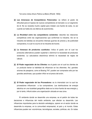 Tal como indica Arturo Palma Le-Blanc [PALM, 1993]:
Ë Las Amenazas de Competidores Potenciales: se refiere al grado de
dificultad para el ingreso de nuevos competidores al mercado o a un segmento
de él. No se necesita mucho capital para instalar una fuente de soda, no así
cuando se habla de una fábrica de automóviles.
Ë La Rivalidad entre los competidores existentes: describe las relaciones
competitivas entre las organizaciones que conforman la industria. Así en la
industria de bebidas se encuentra intensas guerras de precios y de publicidad
comparativa, lo cual no ocurre en la industria de licores.
Ë La Amenaza de productos sustitutos: indica el grado con el cual los
productos alternativos pueden suplantar o disminuir la necesidad de productos
existentes. La calculadora electrónica eliminó la necesidad de reglas de
cálculo.
Ë El Poder negociador de los Clientes: es el grado con el cual los clientes de
un producto tienen la habilidad de influenciar en los oferentes. Así, grandes
aviones de pasajeros, como el Boeing 747, pueden ser comprados sólo por las
grandes aerolíneas, que pueden influir en el precio del avión.
Ë El Poder negociador de los Proveedores: es la intensidad con la cual los
proveedores influencian a los compradores. Las distribuidoras de energía
eléctrica en una localidad geográfica dada es la única fuente de esa energía y,
por lo tanto, influirá sobre una organización ubicada en esa zona.
El ambiente donde se desarrolla una empresa, es el patrón de todas las
decisiones e influencias del medio ambiente, que afectan su desarrollo. Las
influencias importantes para la decisión estratégica, operan en el sector donde se
desarrolla la empresa, en la comunidad empresarial, el país y el mundo. Estas
influencias pueden ser: económicas, tecnológicas, sociales, políticas, etc. En todas
 