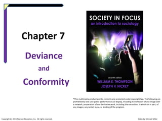 Chapter 7
Deviance
and

Conformity
*This multimedia product and its contents are protected under copyright law. The following are
prohibited by law: any public performances or display, including transmission of any image over
a network; preparation of any derivative work, including the extraction, in whole or in part, of
any images; any rental, lease, or lending of the program.

Copyright (c) 2011 Pearson Education, Inc. All rights reserved.

Slides by Michael Miller

 