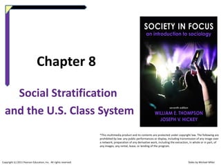 Chapter 8
Social Stratification
and the U.S. Class System
*This multimedia product and its contents are protected under copyright law. The following are
prohibited by law: any public performances or display, including transmission of any image over
a network; preparation of any derivative work, including the extraction, in whole or in part, of
any images; any rental, lease, or lending of the program.

Copyright (c) 2011 Pearson Education, Inc. All rights reserved.

Slides by Michael Miller

 
