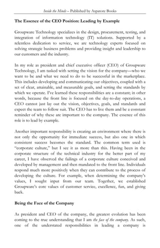 Inside the Minds – Published by Aspatore Books

The Essence of the CEO Position: Leading by Example

Groupware Technology specializes in the design, procurement, testing, and
integration of information technology (IT) solutions. Supported by a
relentless dedication to service, we are technology experts focused on
solving strategic business problems and providing insight and leadership to
our customers and the industry.

In my role as president and chief executive officer (CEO) of Groupware
Technology, I am tasked with setting the vision for the company—who we
want to be and what we need to do to be successful in the marketplace.
This includes developing and communicating our objectives, coupled with a
set of clear, attainable, and measurable goals, and setting the standards by
which we operate. I’ve learned these responsibilities are a constant; in other
words, because the front line is focused on the day-to-day operations, a
CEO cannot just lay out the vision, objectives, goals, and standards and
expect the team to follow suit. The CEO has to live them and be a constant
reminder of why these are important to the company. The essence of this
role is to lead by example.

Another important responsibility is creating an environment where there is
not only the opportunity for immediate success, but also one in which
consistent success becomes the standard. The common term used is
“corporate culture,” but I see it as more than this. Having been in the
corporate structure of the technical industry for the better part of my
career, I have observed the failings of a corporate culture conceived and
developed by management and then mandated to the front line. Individuals
respond much more positively when they can contribute to the process of
developing the culture. For example, when determining the company’s
values, I sought input from our team. Together, we established
Groupware’s core values of customer service, excellence, fun, and giving
back.

Being the Face of the Company

As president and CEO of the company, the greatest evolution has been
coming to the true understanding that I am the face of the company. As such,
one of the understated responsibilities in leading a company is
 