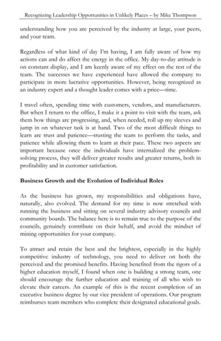 Recognizing Leadership Opportunities in Unlikely Places – by Mike Thompson

understanding how you are perceived by the industry at large, your peers,
and your team.

Regardless of what kind of day I’m having, I am fully aware of how my
actions can and do affect the energy in the office. My day-to-day attitude is
on constant display, and I am keenly aware of my effect on the rest of the
team. The successes we have experienced have allowed the company to
participate in more lucrative opportunities. However, being recognized as
an industry expert and a thought leader comes with a price—time.

I travel often, spending time with customers, vendors, and manufacturers.
But when I return to the office, I make it a point to visit with the team, ask
them how things are progressing, and, when needed, roll up my sleeves and
jump in on whatever task is at hand. Two of the most difficult things to
learn are trust and patience—trusting the team to perform the tasks, and
patience while allowing them to learn at their pace. These two aspects are
important because once the individuals have internalized the problem-
solving process, they will deliver greater results and greater returns, both in
profitability and in customer satisfaction.

Business Growth and the Evolution of Individual Roles

As the business has grown, my responsibilities and obligations have,
naturally, also evolved. The demand for my time is now stretched with
running the business and sitting on several industry advisory councils and
community boards. The balance here is to remain true to the purpose of the
councils, genuinely contribute on their behalf, and avoid the mindset of
mining opportunities for your company.

To attract and retain the best and the brightest, especially in the highly
competitive industry of technology, you need to deliver on both the
perceived and the promised benefits. Having benefited from the rigors of a
higher education myself, I found when one is building a strong team, one
should encourage the further education and training of all who wish to
elevate their careers. An example of this is the recent completion of an
executive business degree by our vice president of operations. Our program
reimburses team members who complete their designated educational goals.
 