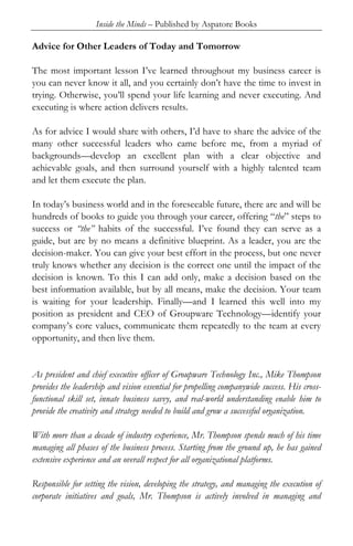 Inside the Minds – Published by Aspatore Books

Advice for Other Leaders of Today and Tomorrow

The most important lesson I’ve learned throughout my business career is
you can never know it all, and you certainly don’t have the time to invest in
trying. Otherwise, you’ll spend your life learning and never executing. And
executing is where action delivers results.

As for advice I would share with others, I’d have to share the advice of the
many other successful leaders who came before me, from a myriad of
backgrounds—develop an excellent plan with a clear objective and
achievable goals, and then surround yourself with a highly talented team
and let them execute the plan.

In today’s business world and in the foreseeable future, there are and will be
hundreds of books to guide you through your career, offering “the” steps to
success or “the” habits of the successful. I’ve found they can serve as a
guide, but are by no means a definitive blueprint. As a leader, you are the
decision-maker. You can give your best effort in the process, but one never
truly knows whether any decision is the correct one until the impact of the
decision is known. To this I can add only, make a decision based on the
best information available, but by all means, make the decision. Your team
is waiting for your leadership. Finally—and I learned this well into my
position as president and CEO of Groupware Technology—identify your
company’s core values, communicate them repeatedly to the team at every
opportunity, and then live them.


As president and chief executive officer of Groupware Technology Inc., Mike Thompson
provides the leadership and vision essential for propelling companywide success. His cross-
functional skill set, innate business savvy, and real-world understanding enable him to
provide the creativity and strategy needed to build and grow a successful organization.

With more than a decade of industry experience, Mr. Thompson spends much of his time
managing all phases of the business process. Starting from the ground up, he has gained
extensive experience and an overall respect for all organizational platforms.

Responsible for setting the vision, developing the strategy, and managing the execution of
corporate initiatives and goals, Mr. Thompson is actively involved in managing and
 
