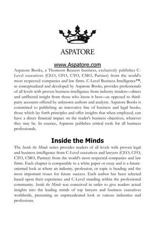 www.Aspatore.com
Aspatore Books, a Thomson Reuters business, exclusively publishes C-
Level executives (CEO, CFO, CTO, CMO, Partner) from the world's
most respected companies and law firms. C-Level Business Intelligence™,
as conceptualized and developed by Aspatore Books, provides professionals
of all levels with proven business intelligence from industry insiders—direct
and unfiltered insight from those who know it best—as opposed to third-
party accounts offered by unknown authors and analysts. Aspatore Books is
committed to publishing an innovative line of business and legal books,
those which lay forth principles and offer insights that when employed, can
have a direct financial impact on the reader's business objectives, whatever
they may be. In essence, Aspatore publishes critical tools for all business
professionals.

                      Inside the Minds
The Inside the Minds series provides readers of all levels with proven legal
and business intelligence from C-Level executives and lawyers (CEO, CFO,
CTO, CMO, Partner) from the world's most respected companies and law
firms. Each chapter is comparable to a white paper or essay and is a future-
oriented look at where an industry, profession, or topic is heading and the
most important issues for future success. Each author has been selected
based upon their experience and C-Level standing within the professional
community. Inside the Minds was conceived in order to give readers actual
insights into the leading minds of top lawyers and business executives
worldwide, presenting an unprecedented look at various industries and
professions.
 