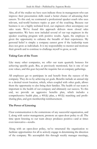Inside the Minds – Published by Aspatore Books

Also, all of the studies we have seen indicate those in management who can
improve their presentation skills stand a better chance of advancing their
careers. To this end, we contracted a professional speaker coach who uses
relevant, real-world business topics as part of the coaching. Because our
business is on a highly technical level, our engineers often accompany our
sales team. We’ve found this approach delivers more closed sales
opportunities. We have now included several of our top engineers in the
speaker coaching program with positive results. Again, the employee is
given the opportunity to enhance the breadth of their experiences. My
personal belief is simple: a company cannot grow if the leadership team
does not grow as individuals. It is my responsibility to mentor and motivate
their growth and to continue to challenge myself to grow, as well.

Taking Care of the Team

Like many other companies, we offer our team quarterly bonuses for
achieving specific goals. But, as previously mentioned, fun is one of our
core values, and this goes beyond the requisite fun at company gatherings.

All employees get to participate in and benefit from the success of the
company. They do so by achieving set goals. Benefits include an annual trip
to a desired resort location, which, when coupled with other goals, allows
them the opportunity to also bring their families. The health of our team is
important to the health of our company and ultimately our success. To this
end, we provide an aggressive benefits plan, which includes a
comprehensive health plan, a 401(k) plan, a 401(k) matching and profit-
sharing plan, and gym membership reimbursement.

The Power of Listening

Clear communication is the cornerstone of any successful organization, and
I, along with senior management, promote an open-door policy to all. The
time spent listening to our team always produces positive—and at times
even innovative—results.

Along with an open-door policy, we’ve structured the organization to
facilitate opportunities for all to actively engage in determining the direction
of the company. We accomplish this through weekly manager meetings,
 