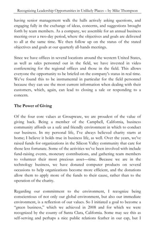 Recognizing Leadership Opportunities in Unlikely Places – by Mike Thompson

having senior management walk the halls actively asking questions, and
engaging fully in the exchange of ideas, concerns, and suggestions brought
forth by team members. As a company, we assemble for an annual business
meeting over a two-day period, where the objectives and goals are delivered
to all at the same time. We then follow up on the status of the stated
objectives and goals at our quarterly all-hands meetings.

Since we have offices in several locations around the western United States,
as well as sales personnel out in the field, we have invested in video
conferencing for the regional offices and those in the field. This allows
everyone the opportunity to be briefed on the company’s status in real time.
We’ve found this to be instrumental in particular for the field personnel
because they can use the most current information when dealing with their
customers, which, again, can lead to closing a sale or responding to a
concern.

The Power of Giving

Of the four core values at Groupware, we are proudest of the value of
giving back. Being a member of the Campbell, California, business
community affords us a safe and friendly environment in which to conduct
our business. In my personal life, I’ve always believed charity starts at
home; I believe it holds true in business life, as well. Over the years, we’ve
raised funds for organizations in the Silicon Valley community that care for
those less fortunate. Some of the activities we’ve been involved with include
fund-raising events, monetary contributions, and gathering team members
to volunteer their most precious asset—time. Because we are in the
technology business, we have donated computer products on several
occasions to help organizations become more efficient, and the donations
allow them to apply more of the funds to their cause, rather than to the
operation of the charity.

Regarding our commitment to the environment, I recognize being
conscientious of not only our global environment, but also our immediate
environment, is a reflection of our values. So I initiated a goal to become a
“green business,” which we achieved in 2008 and for which we were
recognized by the county of Santa Clara, California. Some may see this as
self-serving and perhaps a nice public relations feather in our cap, but I
 