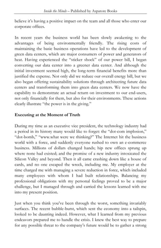 Inside the Minds – Published by Aspatore Books

believe it’s having a positive impact on the team and all those who enter our
corporate offices.

In recent years the business world has been slowly awakening to the
advantages of being environmentally friendly. The rising costs of
maintaining the basic business operations have led to the development of
green data centers, which are major consumers of power and generators of
heat. Having experienced the “sticker shock” of our power bill, I began
converting our data center into a greener data center. And although the
initial investment seemed high, the long-term financial benefits more than
justified the expense. Not only did we reduce our overall energy bill, but we
also began offering sustainability solutions through architecting future data
centers and transforming them into green data centers. We now have the
capability to demonstrate an actual return on investment to our end-users,
not only financially for them, but also for their environments. These actions
clearly illustrate “the power is in the giving.”

Executing at the Moment of Truth

During my time as an executive vice president, the technology industry had
a period in its history many would like to forget: the “dot-com implosion,”
“dot-bomb,” “www.what were we thinking?” The Internet hit the business
world with a force, and suddenly everyone rushed to own an e-commerce
business. Millions of dollars changed hands; hip new offices sprung up
where none had existed; and the promise of a new industry intoxicated the
Silicon Valley and beyond. Then it all came crashing down like a house of
cards, and no one escaped the wreck, including me. My employer at the
time charged me with managing a severe reduction in force, which included
many employees with whom I had built relationships. Balancing my
professional obligations with my personal feelings proved to be a major
challenge, but I managed through and carried the lessons learned with me
into my present position.

Just when you think you’ve been through the worst, something invariably
surfaces. The recent bubble-burst, which sent the economy into a tailspin,
looked to be daunting indeed. However, what I learned from my previous
endeavors prepared me to handle the crisis. I knew the best way to prepare
for any possible threat to the company’s future would be to gather a strong
 