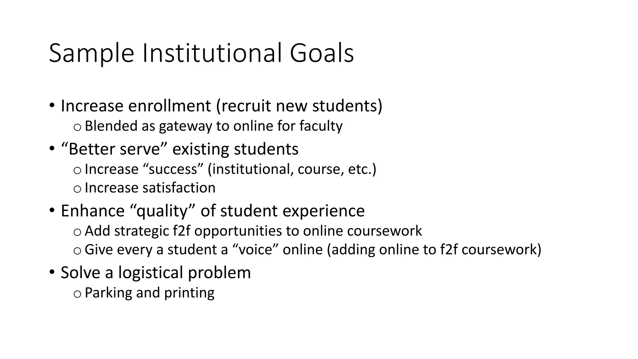 Sample Institutional Goals
• Increase enrollment (recruit new students)
oBlended as gateway to online for faculty
• “Better serve” existing students
oIncrease “success” (institutional, course, etc.)
oIncrease satisfaction
• Enhance “quality” of student experience
oAdd strategic f2f opportunities to online coursework
oGive every a student a “voice” online (adding online to f2f coursework)
• Solve a logistical problem
oParking and printing
 
