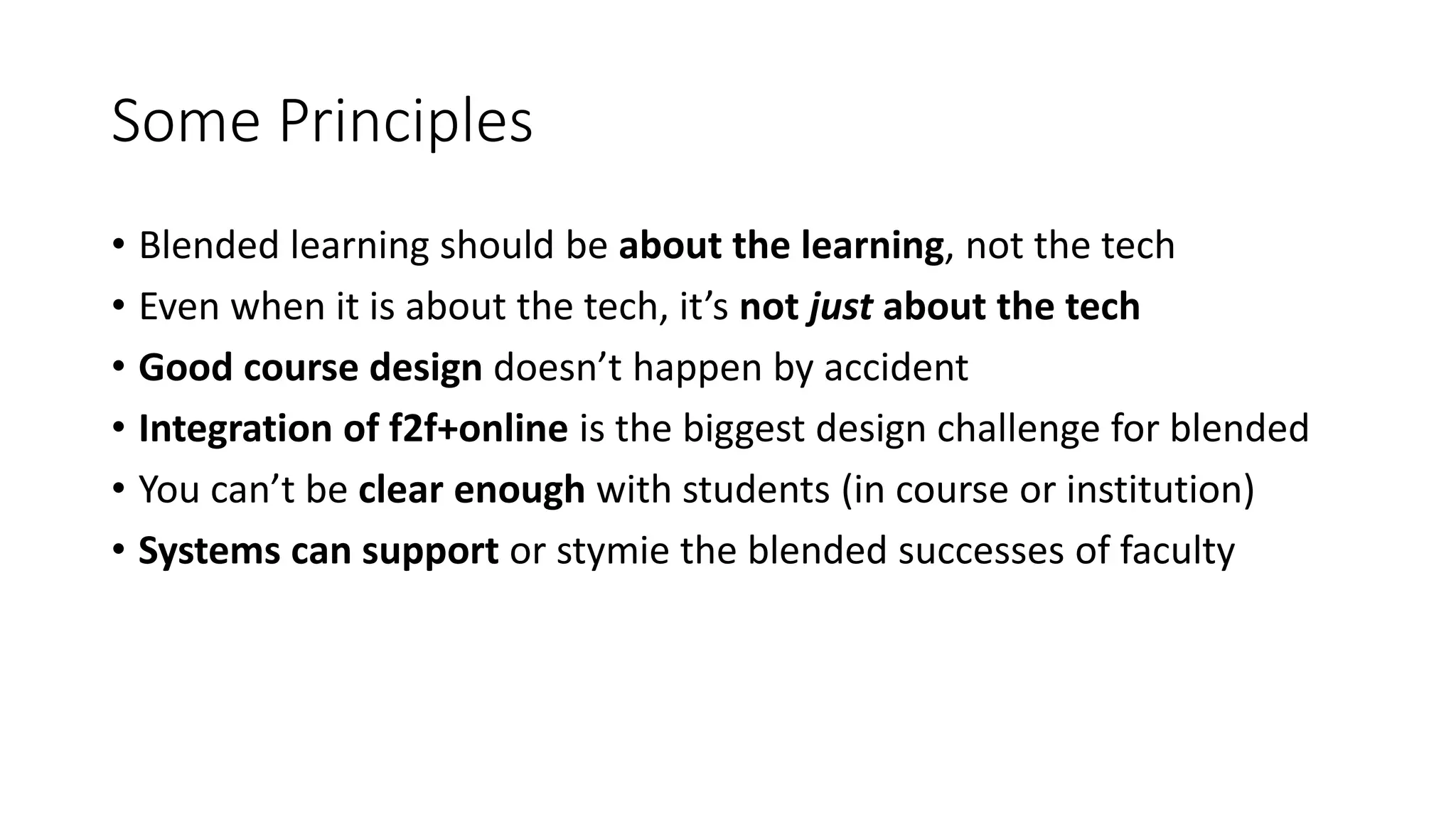 Some Principles
• Blended learning should be about the learning, not the tech
• Even when it is about the tech, it’s not just about the tech
• Good course design doesn’t happen by accident
• Integration of f2f+online is the biggest design challenge for blended
• You can’t be clear enough with students (in course or institution)
• Systems can support or stymie the blended successes of faculty
 