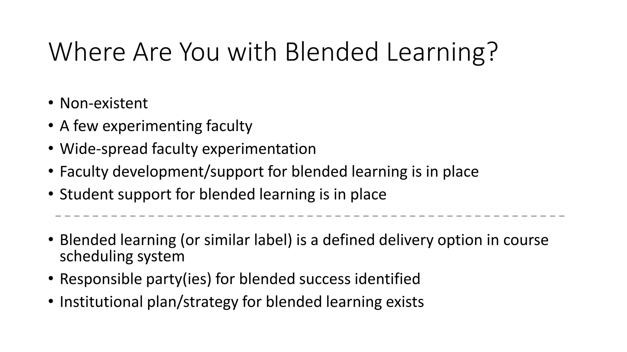 Where Are You with Blended Learning?
• Non-existent
• A few experimenting faculty
• Wide-spread faculty experimentation
• Faculty development/support for blended learning is in place
• Student support for blended learning is in place
• Blended learning (or similar label) is a defined delivery option in course
scheduling system
• Responsible party(ies) for blended success identified
• Institutional plan/strategy for blended learning exists
 
