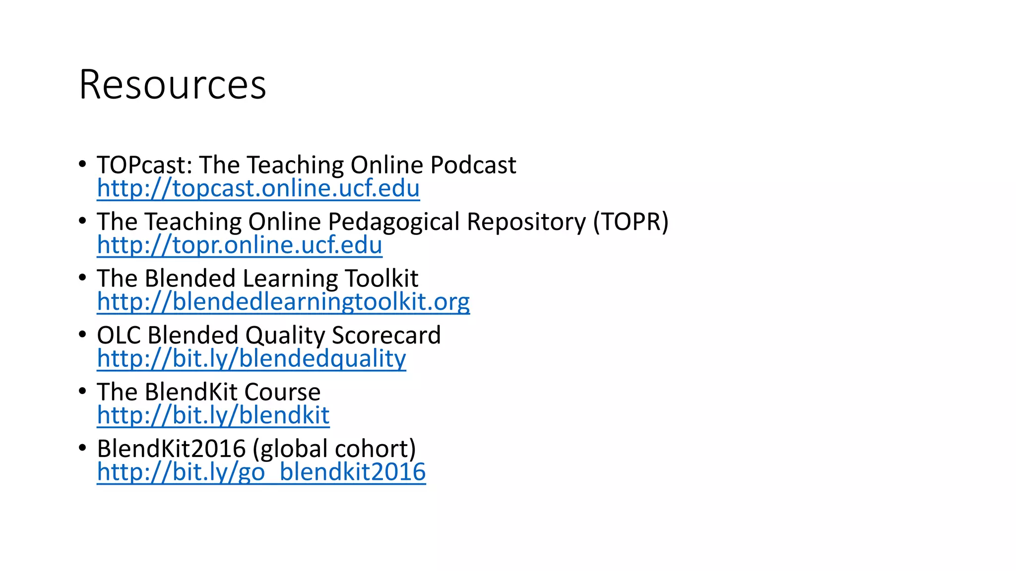 Resources
• TOPcast: The Teaching Online Podcast
http://topcast.online.ucf.edu
• The Teaching Online Pedagogical Repository (TOPR)
http://topr.online.ucf.edu
• The Blended Learning Toolkit
http://blendedlearningtoolkit.org
• OLC Blended Quality Scorecard
http://bit.ly/blendedquality
• The BlendKit Course
http://bit.ly/blendkit
• BlendKit2016 (global cohort)
http://bit.ly/go_blendkit2016
 