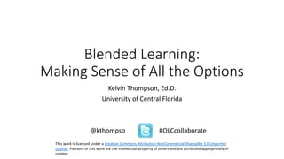 Blended Learning:
Making Sense of All the Options
Kelvin Thompson, Ed.D.
University of Central Florida
@kthompso #OLCcollaborate
This work is licensed under a Creative Commons Attribution-NonCommercial-Sharealike 3.0 Unported
License. Portions of this work are the intellectual property of others and are attributed appropriately in
context.
 