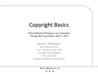 Copyright Basics
CBA Intellectual Property Law Committee
 Chicago Bar Association, April 5, 2011


        Kevin A. Thompson
          Davis McGrath LLC
       125 S. Wacker, Suite 1700
        Chicago, Illinois 60606
            (312) 332 3033
    kthompson@davismcgrath.com
 