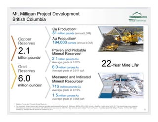Mt. Milligan Project Development
British Columbia

                                                           Cu Production2
                                                           81 million pounds (annual LOM)
     Copper
     C                                                     Au Prod ction
                                                           A Production2
     Reserves                                              194,000 ounces (annual LOM)

     2.1                                                   Proven and Probable
                                                           Mineral Reserves2
     billion pounds1                                       2.1 billion pounds Cu

     Gold
                                                           Average grade of 0.20%

                                                           6.0 million ounces Au                                                        22-Year Mine Life                                          1


     Reserves                                              Average grade of 0.011 oz/t


     6.0                                                   Measured and Indicated
                                                           Mineral Resources2
     million ounces1
      illi                                                 716   million pounds Cu
                                                           Average grade of 0.15%

                                                           1.5 million ounces Au
                                                           Average grade of 0.006 oz/t
1 Based on Proven and Probable Mineral Reserves.
2 The production, mineral reserve and resource estimates were prepared by Herbert E. Welhener, MMSA-QPM, of IMC, who is a Qualified Person under NI 43-101. The mineral reserve and resource
  estimates were prepared in accordance with definitions and requirements of 43-101. See technical report entitled "Technical Report—Feasibility Update Mt. Milligan Property—Northern BC" dated
  October 13, 2009 and filed on SEDAR on October 13, 2011.                                                                                                                                             11
 