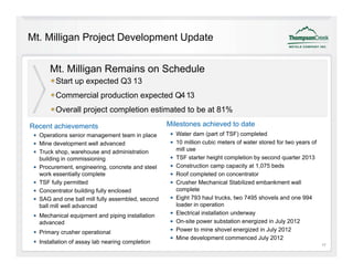 Mt. Milligan Project Development Update


      Mt. Milligan Remains on Schedule
               p p
        Start up expected Q3 13
        Commercial production expected Q4 13
        Overall project completion estimated to be at 81%

Recent achievements                               Milestones achieved to date
  Operations senior management team in place        Water dam (part of TSF) completed
  Mine development well advanced                    10 million cubic meters of water stored for two years of
  Truck shop, warehouse and administration          mill use
  building in commissioning                         TSF starter height completion by second quarter 2013
  Procurement, engineering, concrete and steel      Construction camp capacity at 1,075 beds
  work essentially complete                         Roof completed on concentrator
  TSF fully permitted                               Crusher Mechanical Stabilized embankment wall
  Concentrator building fully enclosed              complete
                                                          l t
  SAG and one ball mill fully assembled, second     Eight 793 haul trucks, two 7495 shovels and one 994
  ball mill well advanced                           loader in operation
  Mechanical equipment and piping installation      Electrical installation underway
  advanced                                          On site
                                                    On-site power substation energized in July 2012
  Primary crusher operational                       Power to mine shovel energized in July 2012
                                                    Mine development commenced July 2012
  Installation of assay lab nearing completion                                                                 17
 