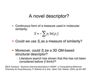 A novel descriptor?
        Continuous form of a measure used in molecular
         similarity:
                                S = "# pi ln[ pi ]
                                           i
        Could we use Sr as a measure of similarity?

        Moreover, could Sr be a 3D QM-based
           !
         structural descriptor?
            – Literature search has shown that this has not been
              considered before (I think)[5]
[5] M. Karelson, “Quantum-chemical descriptors in QSAR”, in Computational Medicinal
Chemistry for Drug Discovery, P. Bultnick et al, Eds., (New York, Dekker, 2003), pp 641-667
 