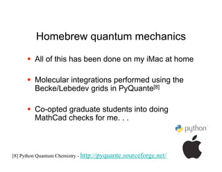Homebrew quantum mechanics

       All of this has been done on my iMac at home

       Molecular integrations performed using the
        Becke/Lebedev grids in PyQuante[8]

       Co-opted graduate students into doing
        MathCad checks for me. . .



[8] Python Quantum Chemistry - http://pyquante.sourceforge.net/
 