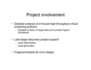 Project involvement
 Detailed analysis of in-house high-throughput virtual
  screening protocol
   − Detailed curation of large data set of protein-ligand
     complexes


 Late-stage discovery project support
   − Lead optimization
   − Lead generation

 Fragment-based de novo design
 