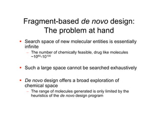 Fragment-based de novo design:
      The problem at hand
 Search space of new molecular entities is essentially
  infinite
   – The number of chemically feasible, drug like molecules
     ~1060-10100

 Such a large space cannot be searched exhaustively

 De novo design offers a broad exploration of
  chemical space
   – The range of molecules generated is only limited by the
     heuristics of the de novo design program
 