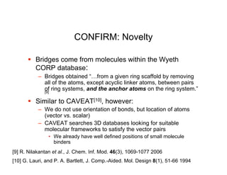 CONFIRM: Novelty

       Bridges come from molecules within the Wyeth
        CORP database:
           – Bridges obtained “…from a given ring scaffold by removing
             all of the atoms, except acyclic linker atoms, between pairs
             of ring systems, and the anchor atoms on the ring system.”
             [9]

       Similar to CAVEAT[10], however:
           – We do not use orientation of bonds, but location of atoms
             (vector vs. scalar)
           – CAVEAT searches 3D databases looking for suitable
             molecular frameworks to satisfy the vector pairs
               • We already have well defined positions of small molecule
                 binders
[9] R. Nilakantan et al., J. Chem. Inf. Mod. 46(3), 1069-1077 2006
[10] G. Lauri, and P. A. Bartlett, J. Comp.-Aided. Mol. Design 8(1), 51-66 1994
 