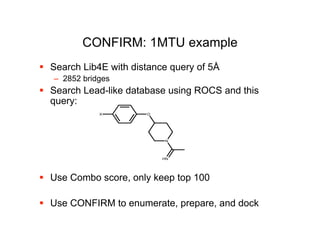 CONFIRM: 1MTU example
 Search Lib4E with distance query of 5Å
   – 2852 bridges
 Search Lead-like database using ROCS and this
  query:
              X        O




                           N




                           HN




 Use Combo score, only keep top 100

 Use CONFIRM to enumerate, prepare, and dock
 