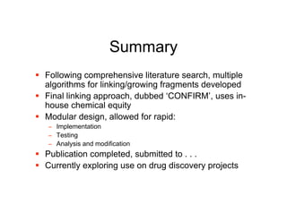 Summary
 Following comprehensive literature search, multiple
  algorithms for linking/growing fragments developed
 Final linking approach, dubbed ‘CONFIRM’, uses in-
  house chemical equity
 Modular design, allowed for rapid:
   − Implementation
   − Testing
   − Analysis and modification
 Publication completed, submitted to . . .
 Currently exploring use on drug discovery projects
 