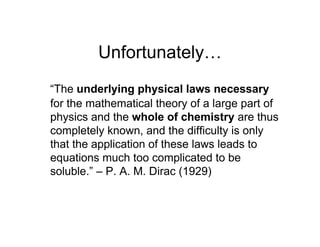 Unfortunately…
“The underlying physical laws necessary
for the mathematical theory of a large part of
physics and the whole of chemistry are thus
completely known, and the difficulty is only
that the application of these laws leads to
equations much too complicated to be
soluble.” – P. A. M. Dirac (1929)
 