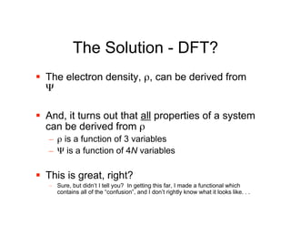 The Solution - DFT?
 The electron density, ρ, can be derived from
  Ψ

 And, it turns out that all properties of a system
  can be derived from ρ
   – ρ is a function of 3 variables
   – Ψ is a function of 4N variables

 This is great, right?
   – Sure, but didn’t I tell you? In getting this far, I made a functional which
     contains all of the “confusion”, and I don’t rightly know what it looks like. . .
 